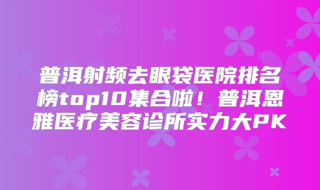 普洱射频去眼袋医院排名榜top10集合啦!普洱恩雅医疗美容诊所实力大PK