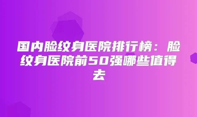 国内脸纹身医院排行榜：脸纹身医院前50强哪些值得去