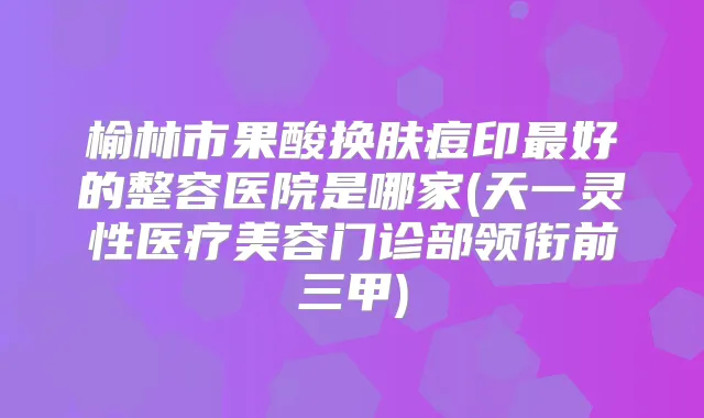 榆林市果酸换肤痘印好的整容医院是哪家(天一灵性医疗美容门诊部领衔前三甲)