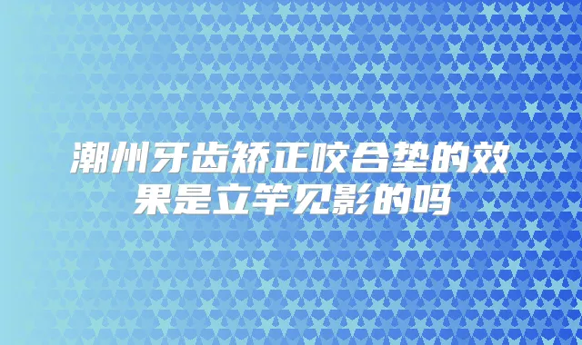 潮州牙齿矫正咬合垫的效果是立竿见影的吗