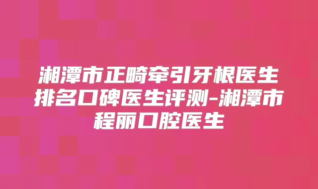 湘潭市正畸牵引牙根医生排名口碑医生评测-湘潭市程丽口腔医生