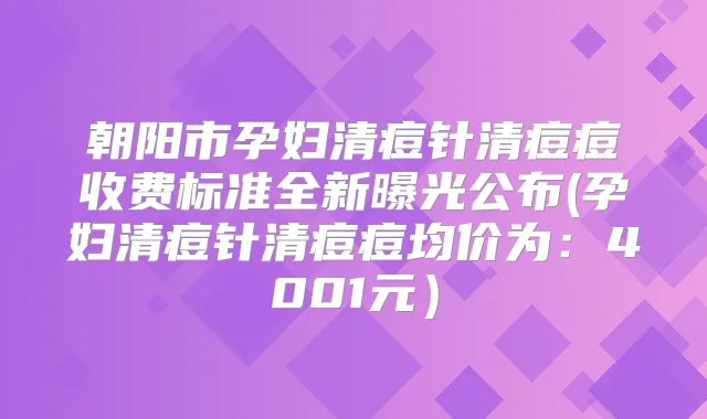朝阳市孕妇清痘针清痘痘收费标准全新曝光公布(孕妇清痘针清痘痘均价为：4001元）
