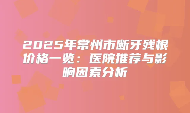 2025年常州市断牙残根价格一览：医院推荐与影响因素分析
