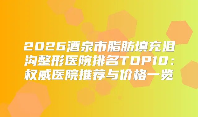 2026酒泉市脂肪填充泪沟整形医院排名TOP10：医院推荐与价格一览