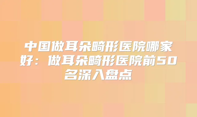 中国做耳朵畸形医院哪家好：做耳朵畸形医院前50名深入盘点
