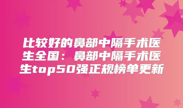 比较好的鼻部中隔手术医生全国：鼻部中隔手术医生top50强正规榜单更新