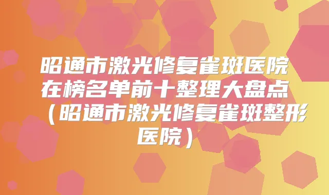 昭通市激光修复雀斑医院在榜名单前十整理大盘点（昭通市激光修复雀斑整形医院）