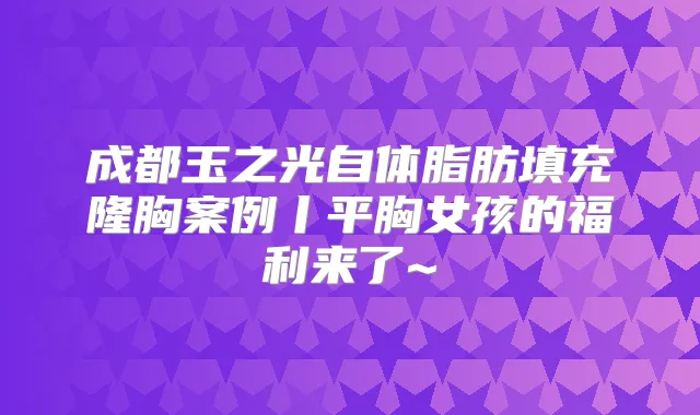 成都玉之光自体脂肪填充隆胸案例丨平胸女孩的福利来了~