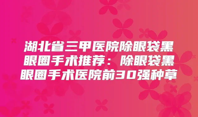 湖北省三甲医院除眼袋黑眼圈手术推荐：除眼袋黑眼圈手术医院前30强种草