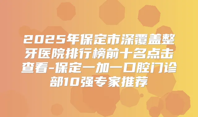 2025年保定市深覆盖整牙医院排行榜前十名点击查看-保定一加一口腔门诊部10强专家推荐