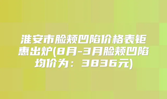 淮安市脸颊凹陷价格表钜惠出炉(8月-3月脸颊凹陷均价为：3836元)