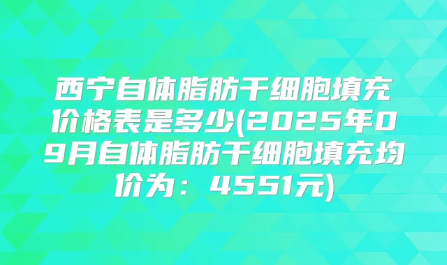 西宁自体脂肪干细胞填充价格表是多少(2025年09月自体脂肪干细胞填充均价为:4551元)
