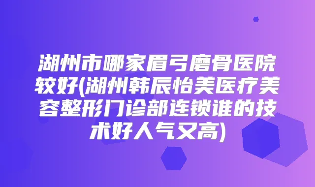 湖州市哪家眉弓磨骨医院较好(湖州韩辰怡美医疗美容整形门诊部连锁谁的技术好人气又高)