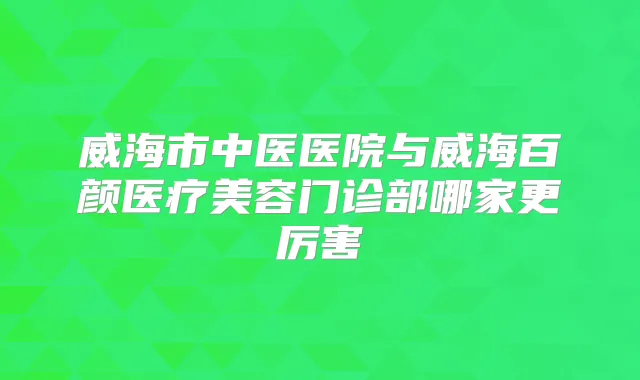 威海市中医医院与威海百颜医疗美容门诊部哪家更厉害