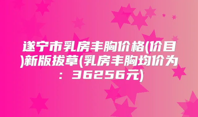 遂宁市乳房丰胸价格(价目)新版拔草(乳房丰胸均价为：36256元)