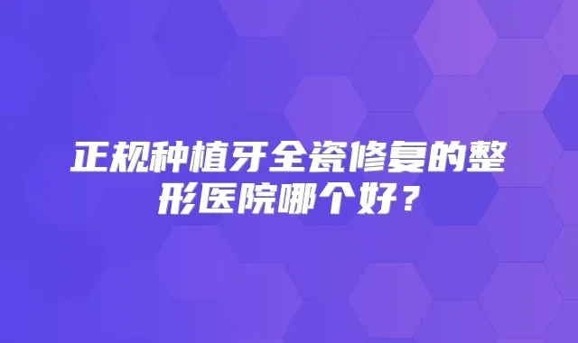 正规种植牙全瓷修复的整形医院哪个好？