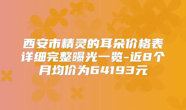 西安市精灵的耳朵价格表详细完整曝光一览-近8个月均价为64193元