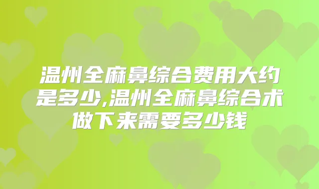 温州全麻鼻综合费用大约是多少,温州全麻鼻综合术做下来需要多少钱