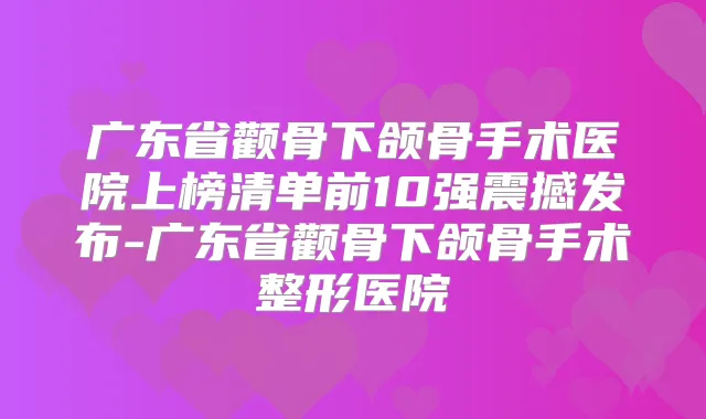 广东省颧骨下颌骨手术医院上榜清单前10强震撼发布-广东省颧骨下颌骨手术整形医院