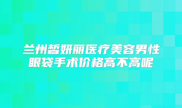 兰州皙妍丽医疗美容男性眼袋手术价格高不高呢