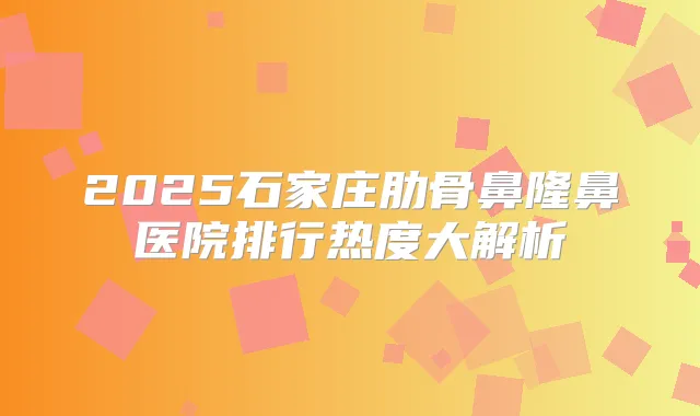 2025石家庄肋骨鼻隆鼻医院排行热度大解析
