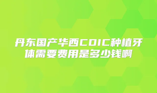 丹东国产华西CDIC种植牙体需要费用是多少钱啊