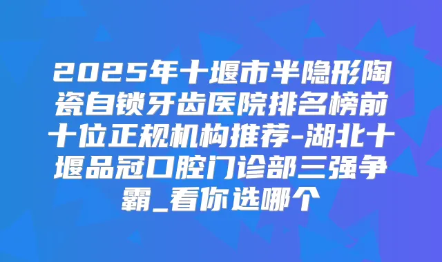 2025年十堰市半隐形陶瓷自锁牙齿医院排名榜前十位正规机构推荐-湖北十堰品冠口腔门诊部三强争霸_看你选哪个