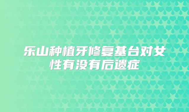 乐山种植牙修复基台对女性有没有后遗症