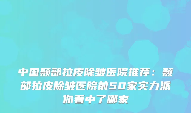 中国颞部拉皮除皱医院推荐:颞部拉皮除皱医院前50家实力派你看中了哪家