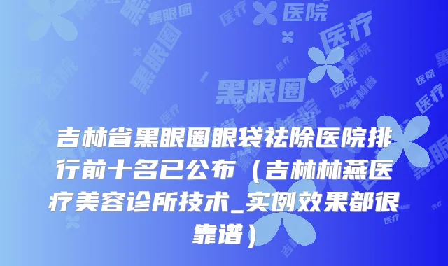 吉林省黑眼圈眼袋祛除医院排行前十名已公布（吉林林燕医疗美容诊所技术_实例效果都很靠谱）