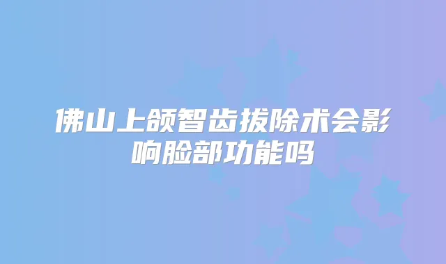 佛山上颌智齿拔除术会影响脸部功能吗