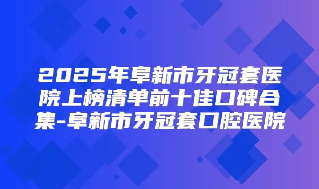 2025年阜新市牙冠套医院上榜清单前十佳口碑合集-阜新市牙冠套口腔医院