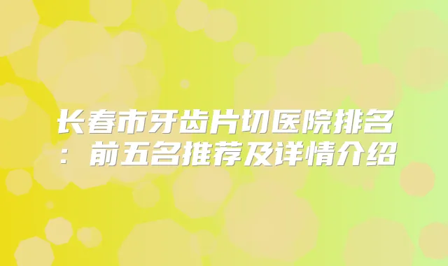 长春市牙齿片切医院排名：前五名推荐及详情介绍