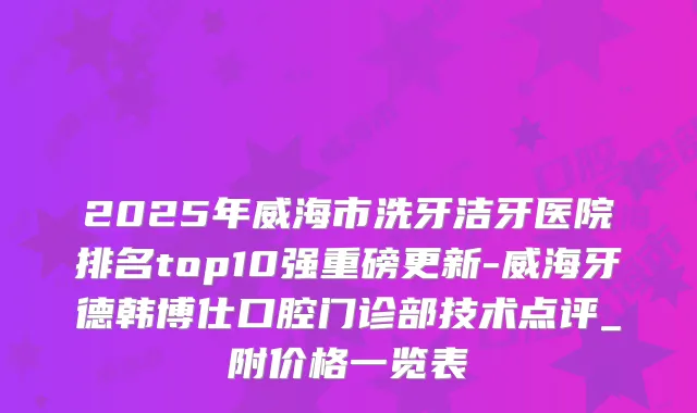 2025年威海市洗牙洁牙医院排名top10强重磅更新-威海牙德韩博仕口腔门诊部技术点评_附价格一览表