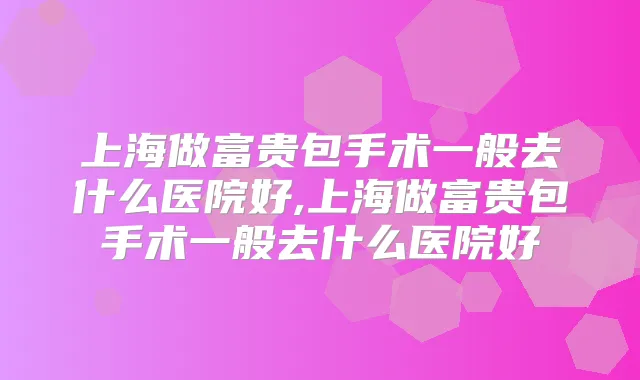上海做富贵包手术一般去什么医院好,上海做富贵包手术一般去什么医院好