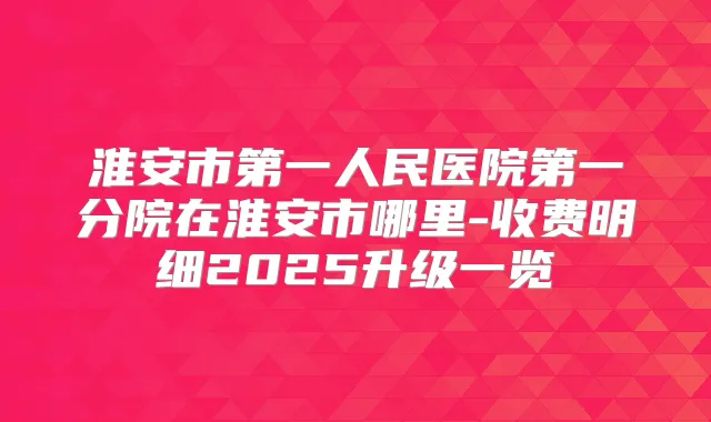 淮安市第一人民医院第一分院在淮安市哪里-收费明细2025升级一览