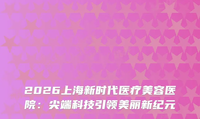 2026上海新时代医疗美容医院：科技引领美丽新纪元