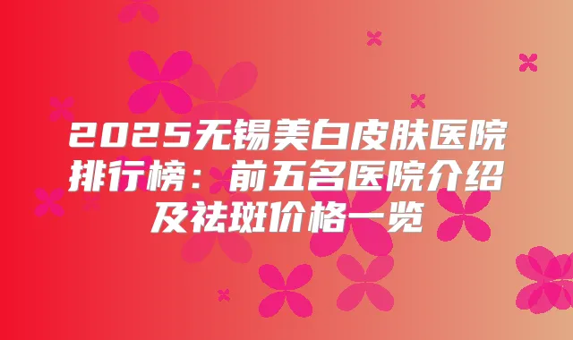 2025无锡美白皮肤医院排行榜：前五名医院介绍及祛斑价格一览