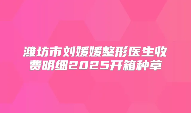 潍坊市刘媛媛整形医生收费明细2025开箱种草