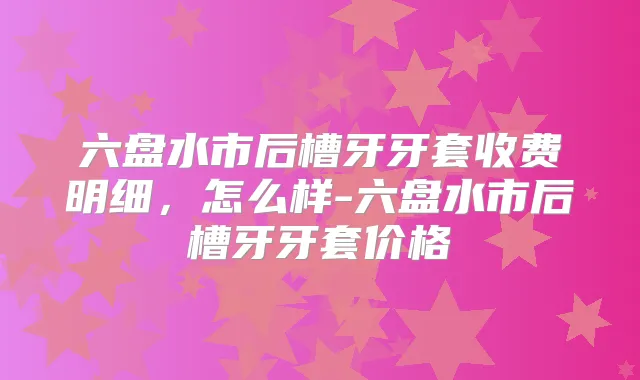 六盘水市后槽牙牙套收费明细，怎么样-六盘水市后槽牙牙套价格