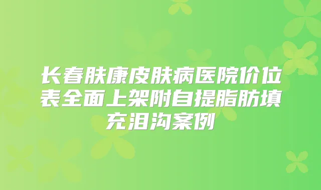 长春肤康皮肤病医院价位表全面上架附自提脂肪填充泪沟案例