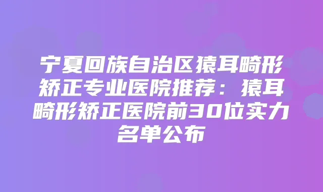 宁夏回族自治区猿耳畸形矫正专业医院推荐：猿耳畸形矫正医院前30位实力名单公布