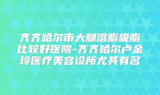 齐齐哈尔市大腿溶脂吸脂比较好医院-齐齐哈尔卢金玲医疗美容诊所尤其有名