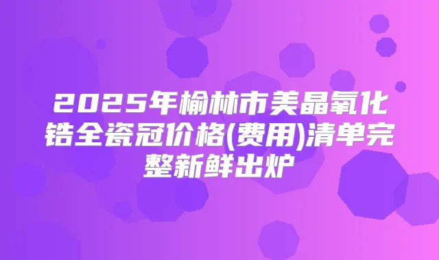 2025年榆林市美晶氧化锆全瓷冠价格(费用)清单完整新鲜出炉