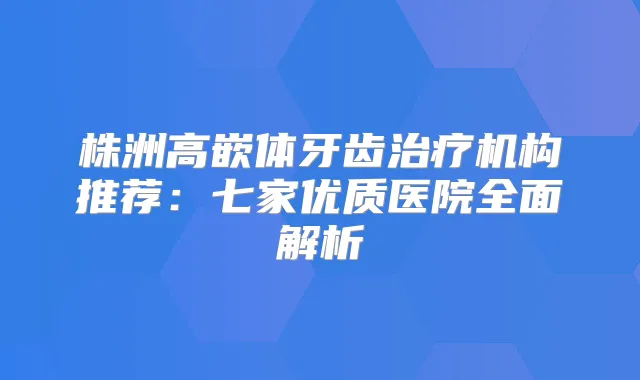 株洲高嵌体牙齿机构推荐：七家优质医院全面解析