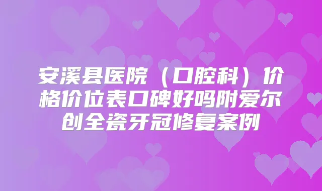 安溪县医院（口腔科）价格价位表口碑好吗附爱尔创全瓷牙冠修复案例