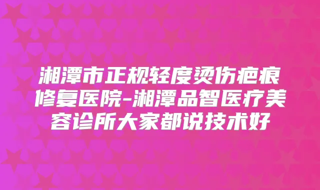 湘潭市正规轻度烫伤疤痕修复医院-湘潭品智医疗美容诊所大家都说技术好