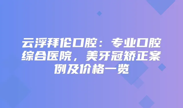 云浮拜伦口腔：专业口腔综合医院，美牙冠矫正案例及价格一览