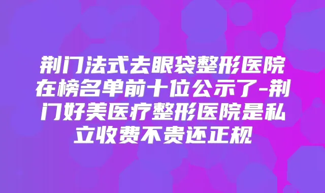 荆门法式去眼袋整形医院在榜名单前十位公示了-荆门好美医疗整形医院是私立收费不贵还正规