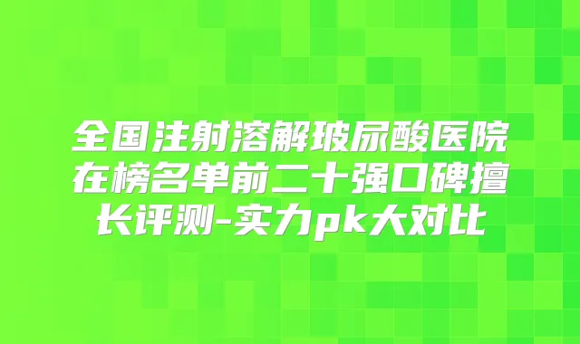 全国注射溶解玻尿酸医院在榜名单前二十强口碑擅长评测-实力pk大对比